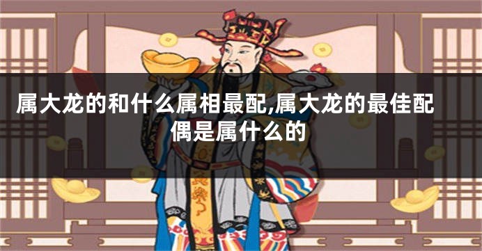 属大龙的和什么属相最配,属大龙的最佳配偶是属什么的