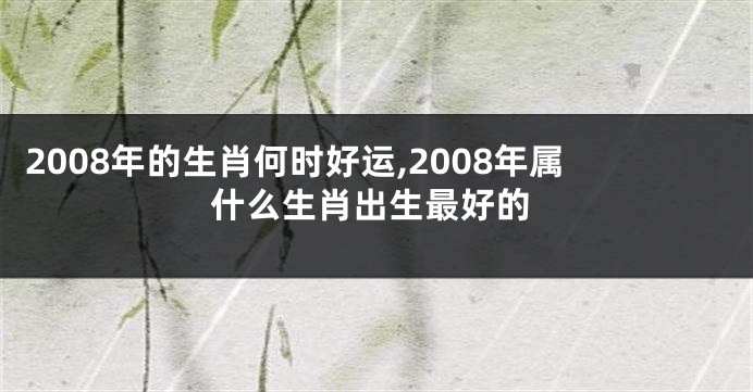 2008年的生肖何时好运,2008年属什么生肖出生最好的