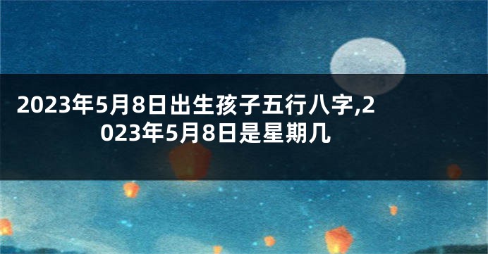 2023年5月8日出生孩子五行八字,2023年5月8日是星期几