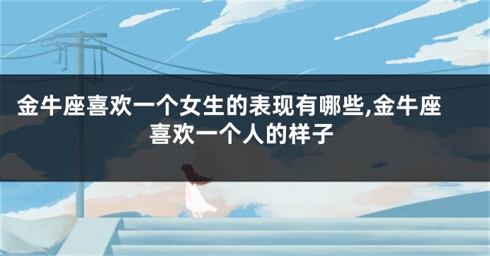 金牛座喜欢一个女生的表现有哪些,金牛座喜欢一个人的样子