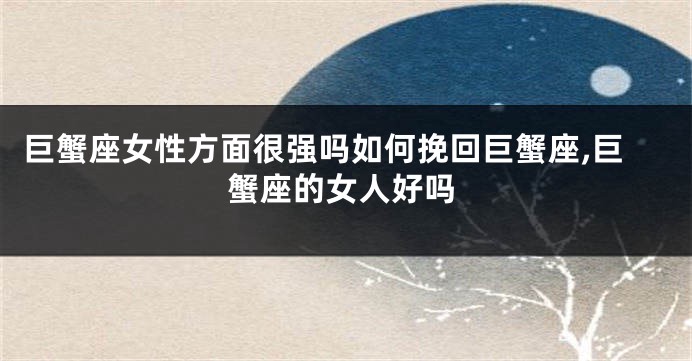 巨蟹座女性方面很强吗如何挽回巨蟹座,巨蟹座的女人好吗