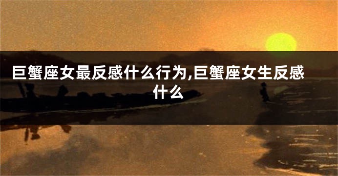 巨蟹座女最反感什么行为,巨蟹座女生反感什么
