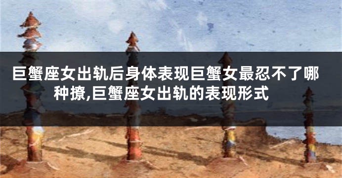 巨蟹座女出轨后身体表现巨蟹女最忍不了哪种撩,巨蟹座女出轨的表现形式