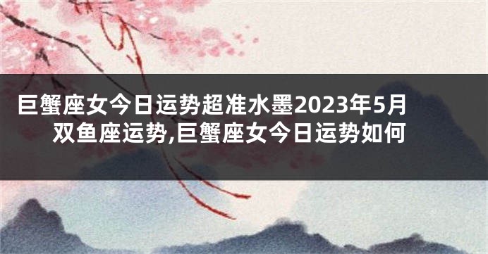 巨蟹座女今日运势超准水墨2023年5月双鱼座运势,巨蟹座女今日运势如何