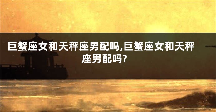 巨蟹座女和天秤座男配吗,巨蟹座女和天秤座男配吗?