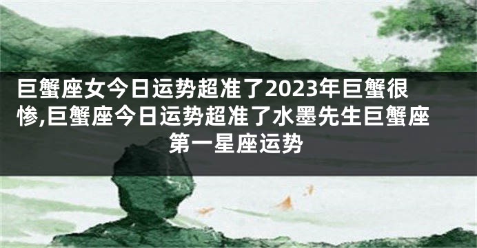 巨蟹座女今日运势超准了2023年巨蟹很惨,巨蟹座今日运势超准了水墨先生巨蟹座第一星座运势
