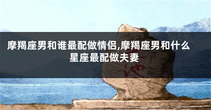 摩羯座男和谁最配做情侣,摩羯座男和什么星座最配做夫妻