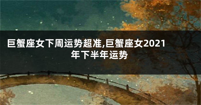 巨蟹座女下周运势超准,巨蟹座女2021年下半年运势