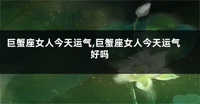 巨蟹座女人今天运气,巨蟹座女人今天运气好吗