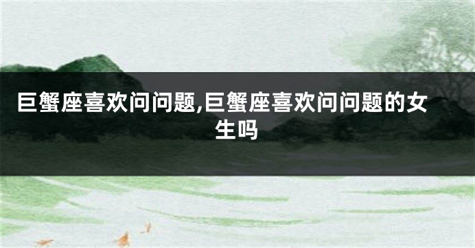 巨蟹座喜欢问问题,巨蟹座喜欢问问题的女生吗