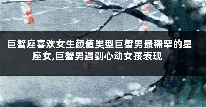 巨蟹座喜欢女生颜值类型巨蟹男最稀罕的星座女,巨蟹男遇到心动女孩表现