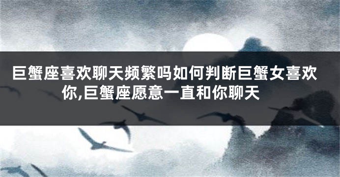 巨蟹座喜欢聊天频繁吗如何判断巨蟹女喜欢你,巨蟹座愿意一直和你聊天