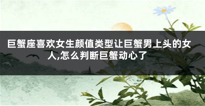 巨蟹座喜欢女生颜值类型让巨蟹男上头的女人,怎么判断巨蟹动心了