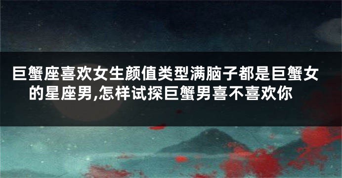 巨蟹座喜欢女生颜值类型满脑子都是巨蟹女的星座男,怎样试探巨蟹男喜不喜欢你