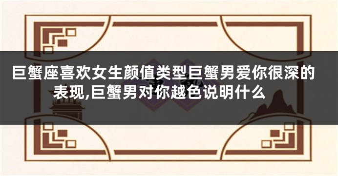 巨蟹座喜欢女生颜值类型巨蟹男爱你很深的表现,巨蟹男对你越色说明什么
