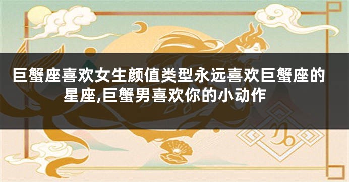 巨蟹座喜欢女生颜值类型永远喜欢巨蟹座的星座,巨蟹男喜欢你的小动作