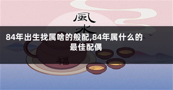 84年出生找属啥的般配,84年属什么的最佳配偶