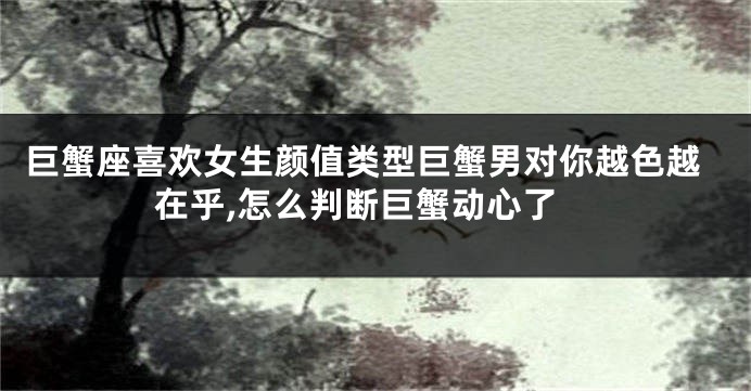 巨蟹座喜欢女生颜值类型巨蟹男对你越色越在乎,怎么判断巨蟹动心了