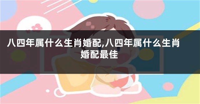 八四年属什么生肖婚配,八四年属什么生肖婚配最佳