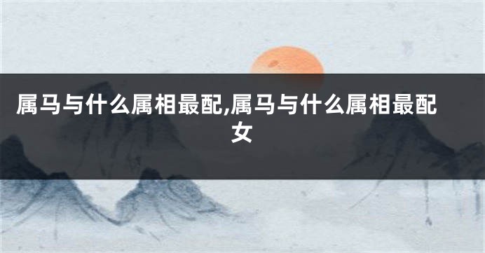 属马与什么属相最配,属马与什么属相最配女