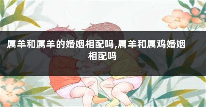 属羊和属羊的婚姻相配吗,属羊和属鸡婚姻相配吗