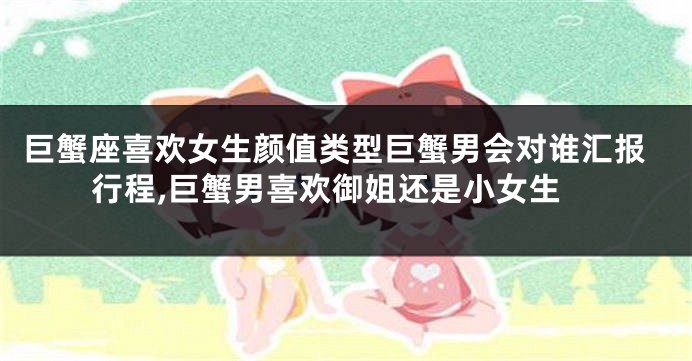 巨蟹座喜欢女生颜值类型巨蟹男会对谁汇报行程,巨蟹男喜欢御姐还是小女生