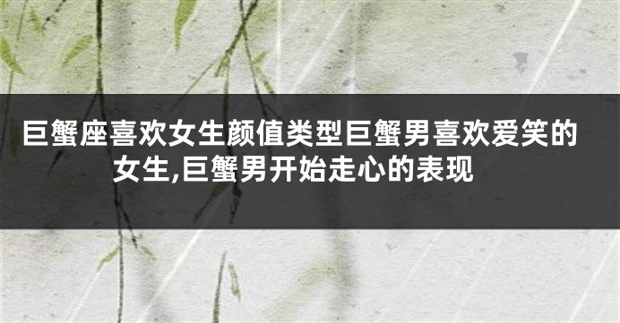 巨蟹座喜欢女生颜值类型巨蟹男喜欢爱笑的女生,巨蟹男开始走心的表现