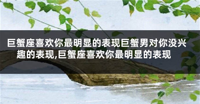 巨蟹座喜欢你最明显的表现巨蟹男对你没兴趣的表现,巨蟹座喜欢你最明显的表现