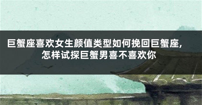 巨蟹座喜欢女生颜值类型如何挽回巨蟹座,怎样试探巨蟹男喜不喜欢你
