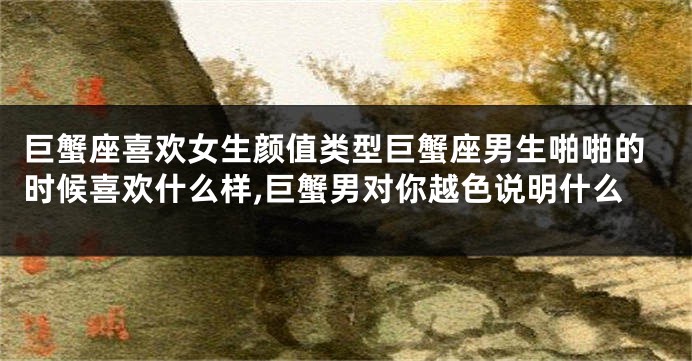 巨蟹座喜欢女生颜值类型巨蟹座男生啪啪的时候喜欢什么样,巨蟹男对你越色说明什么