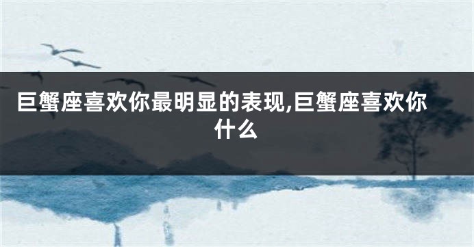 巨蟹座喜欢你最明显的表现,巨蟹座喜欢你什么