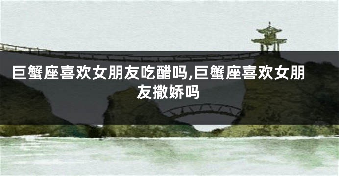 巨蟹座喜欢女朋友吃醋吗,巨蟹座喜欢女朋友撒娇吗