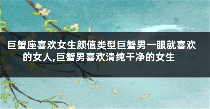 巨蟹座喜欢女生颜值类型巨蟹男一眼就喜欢的女人,巨蟹男喜欢清纯干净的女生