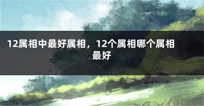 12属相中最好属相，12个属相哪个属相最好