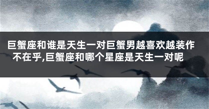 巨蟹座和谁是天生一对巨蟹男越喜欢越装作不在乎,巨蟹座和哪个星座是天生一对呢