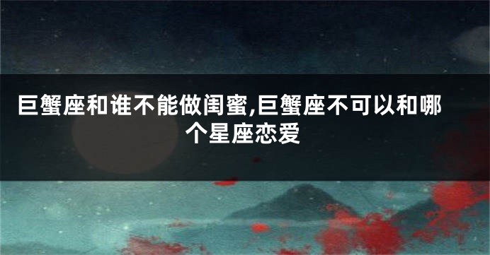 巨蟹座和谁不能做闺蜜,巨蟹座不可以和哪个星座恋爱