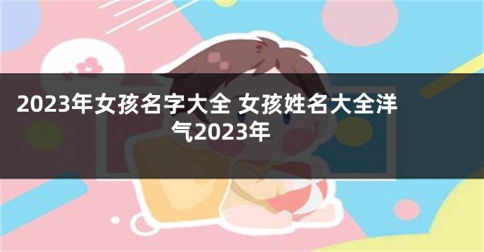 2023年女孩名字大全 女孩姓名大全洋气2023年