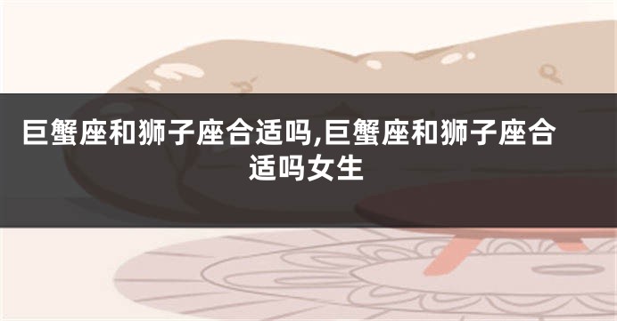 巨蟹座和狮子座合适吗,巨蟹座和狮子座合适吗女生