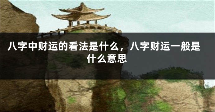 八字中财运的看法是什么,八字财运一般是什么意思
