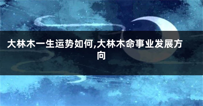 大林木一生运势如何,大林木命事业发展方向