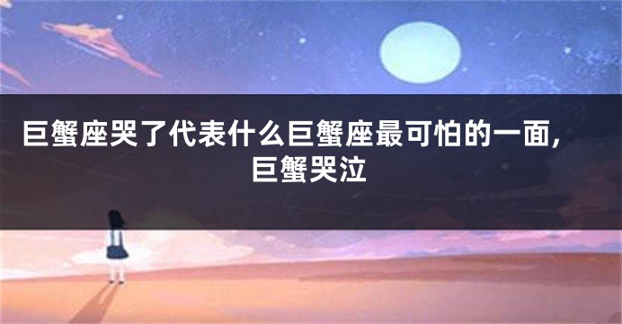 巨蟹座哭了代表什么巨蟹座最可怕的一面,巨蟹哭泣