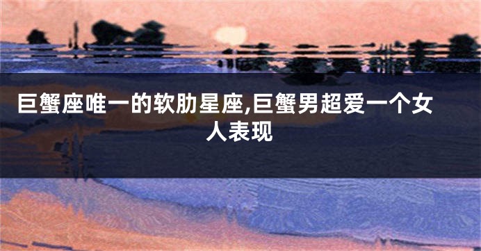 巨蟹座唯一的软肋星座,巨蟹男超爱一个女人表现