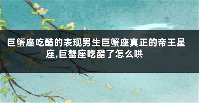 巨蟹座吃醋的表现男生巨蟹座真正的帝王星座,巨蟹座吃醋了怎么哄