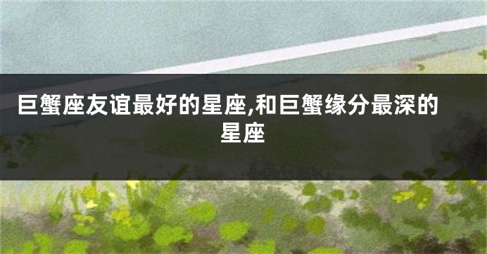 巨蟹座友谊最好的星座,和巨蟹缘分最深的星座