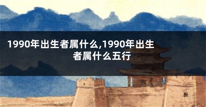 1990年出生者属什么,1990年出生者属什么五行