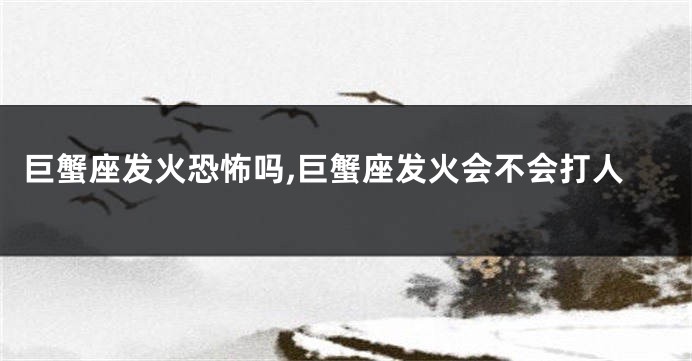 巨蟹座发火恐怖吗,巨蟹座发火会不会打人