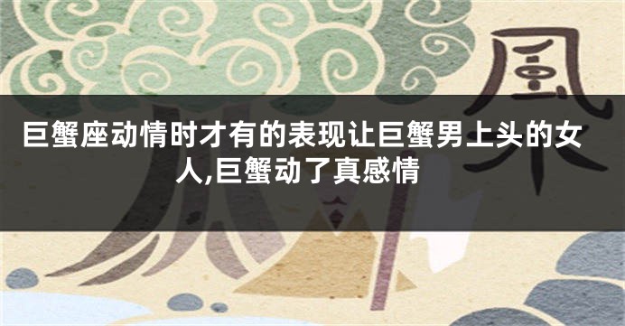 巨蟹座动情时才有的表现让巨蟹男上头的女人,巨蟹动了真感情