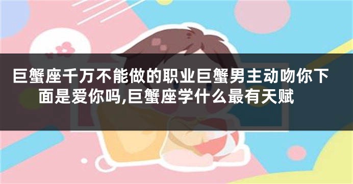 巨蟹座千万不能做的职业巨蟹男主动吻你下面是爱你吗,巨蟹座学什么最有天赋