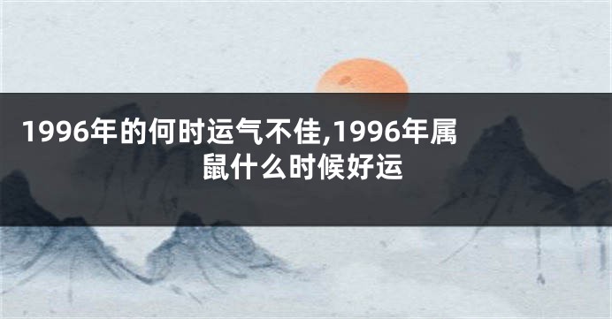 1996年的何时运气不佳,1996年属鼠什么时候好运