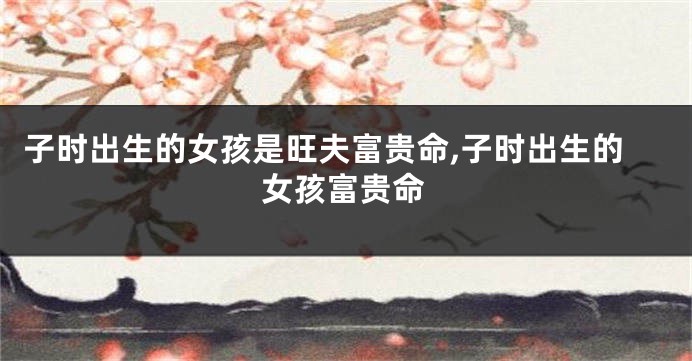 子时出生的女孩是旺夫富贵命,子时出生的女孩富贵命